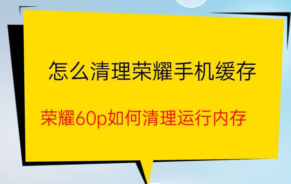 怎么清理荣耀手机缓存 荣耀60p如何清理运行内存？